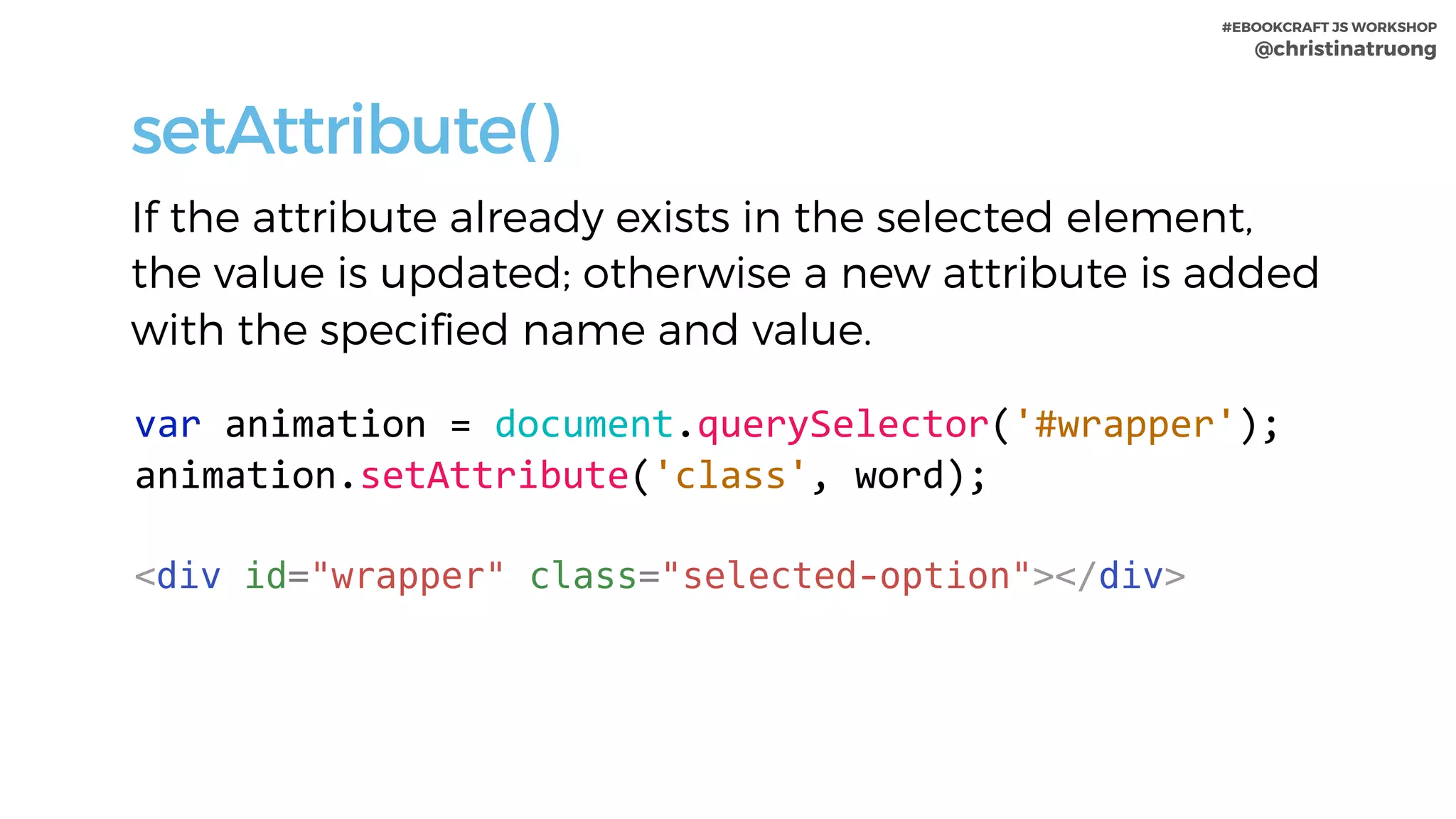 #EBOOKCRAFT JS WORKSHOP 
@christinatruong
setAttribute()
If the attribute already exists in the selected element,
the value is updated; otherwise a new attribute is added
with the specified name and value.
var	animation	=	document.querySelector('#wrapper');	
animation.setAttribute('class',	word);	
<div id="wrapper" class="selected-option"></div>
 