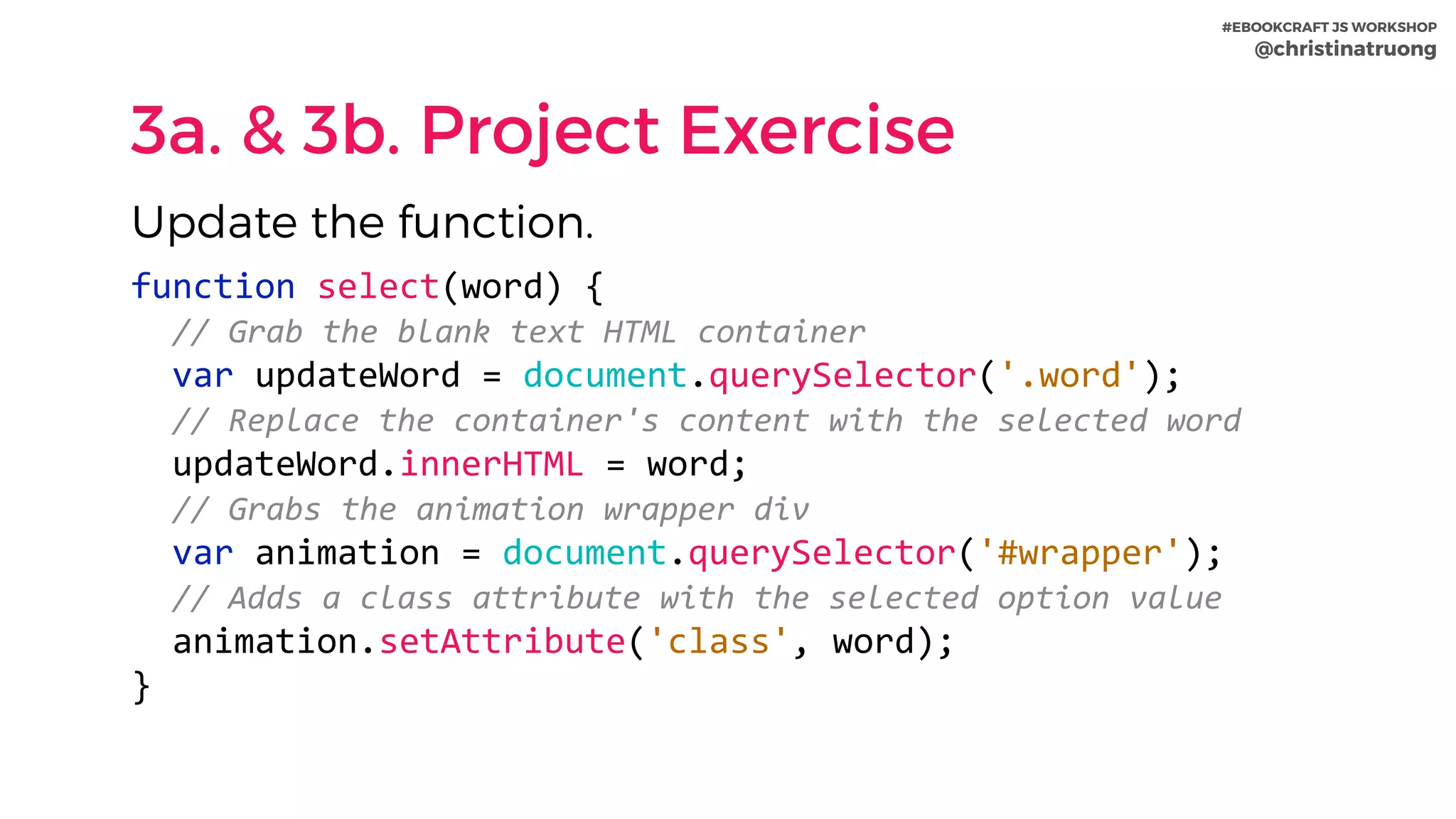 #EBOOKCRAFT JS WORKSHOP 
@christinatruong
3a. & 3b. Project Exercise
function	select(word)	{	
		//	Grab	the	blank	text	HTML	container	
		var	updateWord	=	document.querySelector('.word');	
		//	Replace	the	container's	content	with	the	selected	word	
		updateWord.innerHTML	=	word;	
		//	Grabs	the	animation	wrapper	div	
		var	animation	=	document.querySelector('#wrapper');	
		//	Adds	a	class	attribute	with	the	selected	option	value	
		animation.setAttribute('class',	word);	
}
Update the function.
 