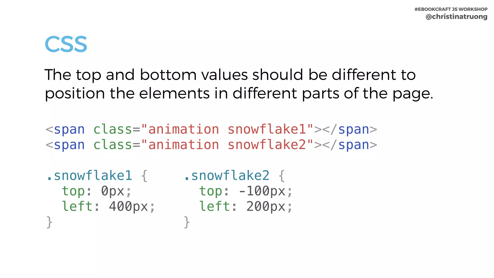 #EBOOKCRAFT JS WORKSHOP 
@christinatruong
CSS
The top and bottom values should be different to
position the elements in different parts of the page.
.snowflake1 {
top: 0px;
left: 400px;
}
<span class="animation snowflake1"></span>
<span class="animation snowflake2"></span>
.snowflake2 {
top: -100px;
left: 200px;
}
 