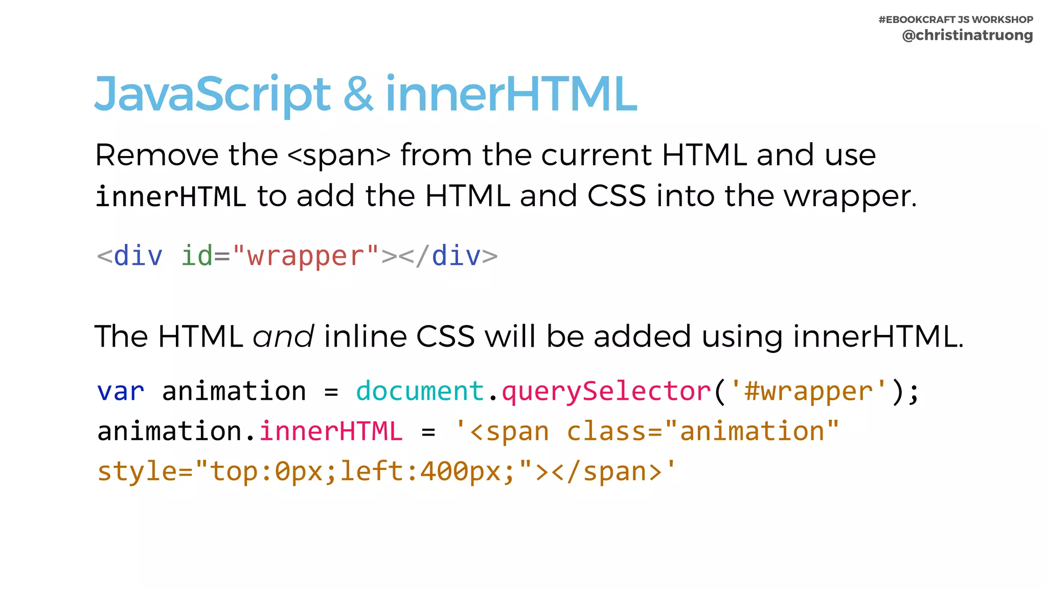 #EBOOKCRAFT JS WORKSHOP 
@christinatruong
JavaScript & innerHTML
var	animation	=	document.querySelector('#wrapper');	
animation.innerHTML	=	'<span	class="animation"	
style="top:0px;left:400px;"></span>'
Remove the <span> from the current HTML and use
innerHTML to add the HTML and CSS into the wrapper.
The HTML and inline CSS will be added using innerHTML.
<div id="wrapper"></div>
 