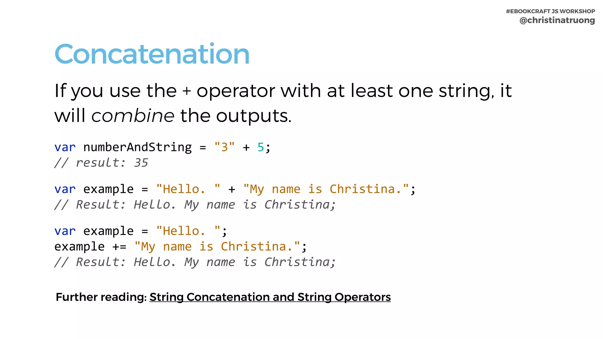 #EBOOKCRAFT JS WORKSHOP 
@christinatruong
Concatenation
If you use the + operator with at least one string, it
will combine the outputs.
var	numberAndString	=	"3"	+	5;	
//	result:	35	
var	example	=	"Hello.	"	+	"My	name	is	Christina.";	
//	Result:	Hello.	My	name	is	Christina;	
var	example	=	"Hello.	";	
example	+=	"My	name	is	Christina.";	
//	Result:	Hello.	My	name	is	Christina;
Further reading: String Concatenation and String Operators
 