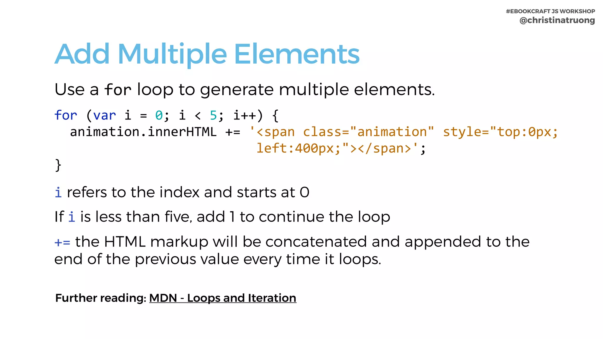 #EBOOKCRAFT JS WORKSHOP 
@christinatruong
Add Multiple Elements
Use a for loop to generate multiple elements.
for	(var	i	=	0;	i	<	5;	i++)	{	
		animation.innerHTML	+=	'<span	class="animation"	style="top:0px;	
																										left:400px;"></span>';	
}	
i refers to the index and starts at 0
If i is less than five, add 1 to continue the loop
+= the HTML markup will be concatenated and appended to the
end of the previous value every time it loops.
Further reading: MDN - Loops and Iteration
 