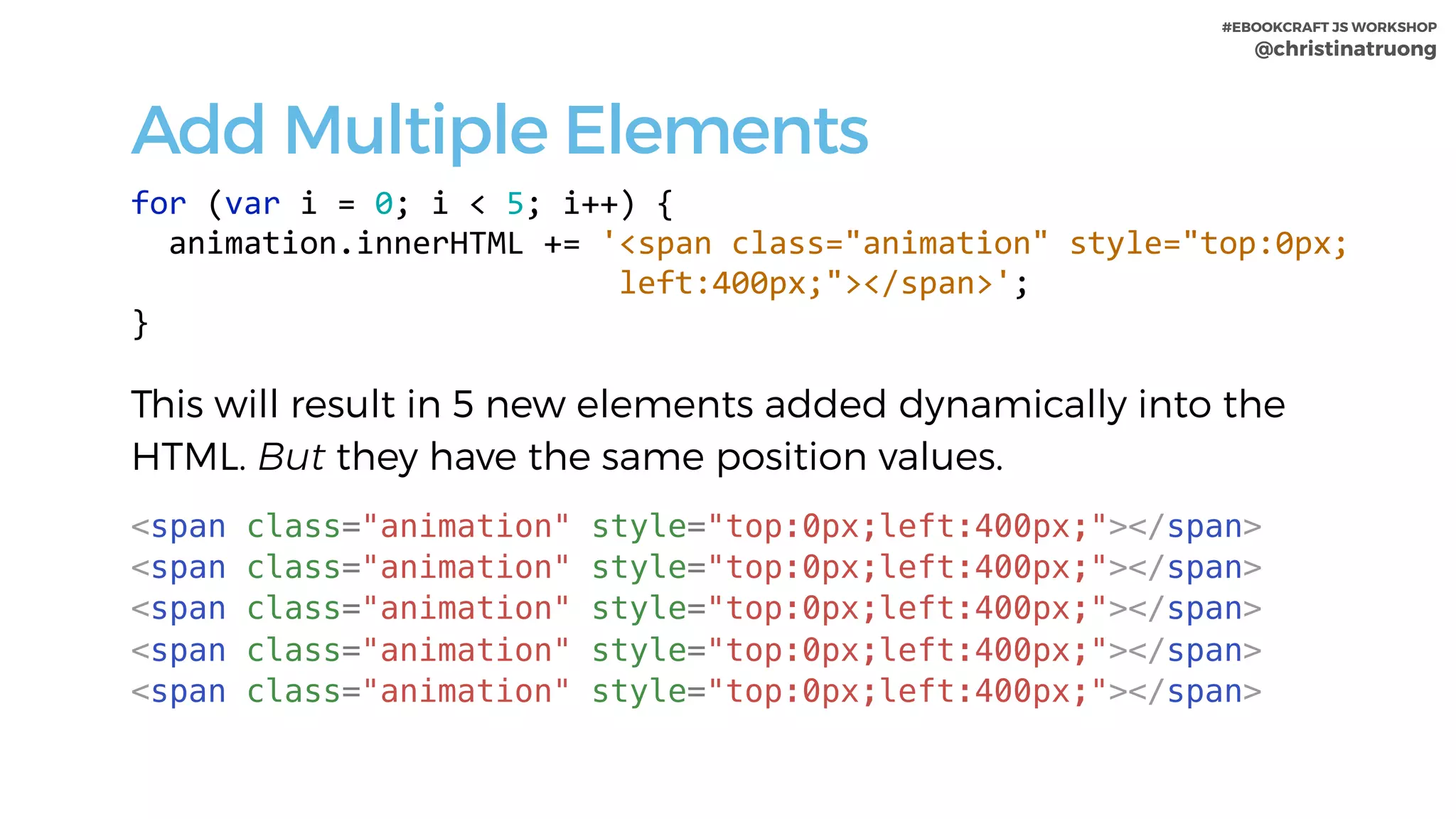 #EBOOKCRAFT JS WORKSHOP 
@christinatruong
Add Multiple Elements
for	(var	i	=	0;	i	<	5;	i++)	{	
		animation.innerHTML	+=	'<span	class="animation"	style="top:0px;	
																										left:400px;"></span>';	
}	
This will result in 5 new elements added dynamically into the
HTML. But they have the same position values.
<span class="animation" style="top:0px;left:400px;"></span>
<span class="animation" style="top:0px;left:400px;"></span>
<span class="animation" style="top:0px;left:400px;"></span>
<span class="animation" style="top:0px;left:400px;"></span>
<span class="animation" style="top:0px;left:400px;"></span>
 