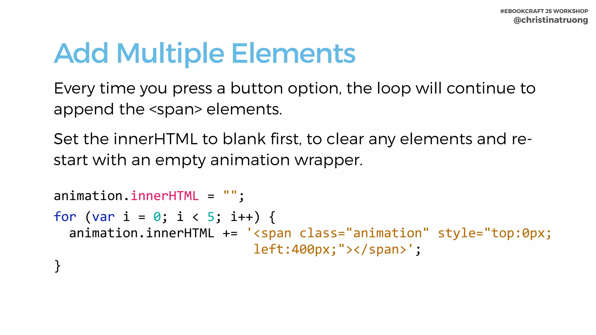 #EBOOKCRAFT JS WORKSHOP 
@christinatruong
Add Multiple Elements
Every time you press a button option, the loop will continue to
append the <span> elements.
Set the innerHTML to blank first, to clear any elements and re-
start with an empty animation wrapper.
animation.innerHTML	=	"";	
for	(var	i	=	0;	i	<	5;	i++)	{	
		animation.innerHTML	+=	'<span	class="animation"	style="top:0px;	
																										left:400px;"></span>';	
}
 