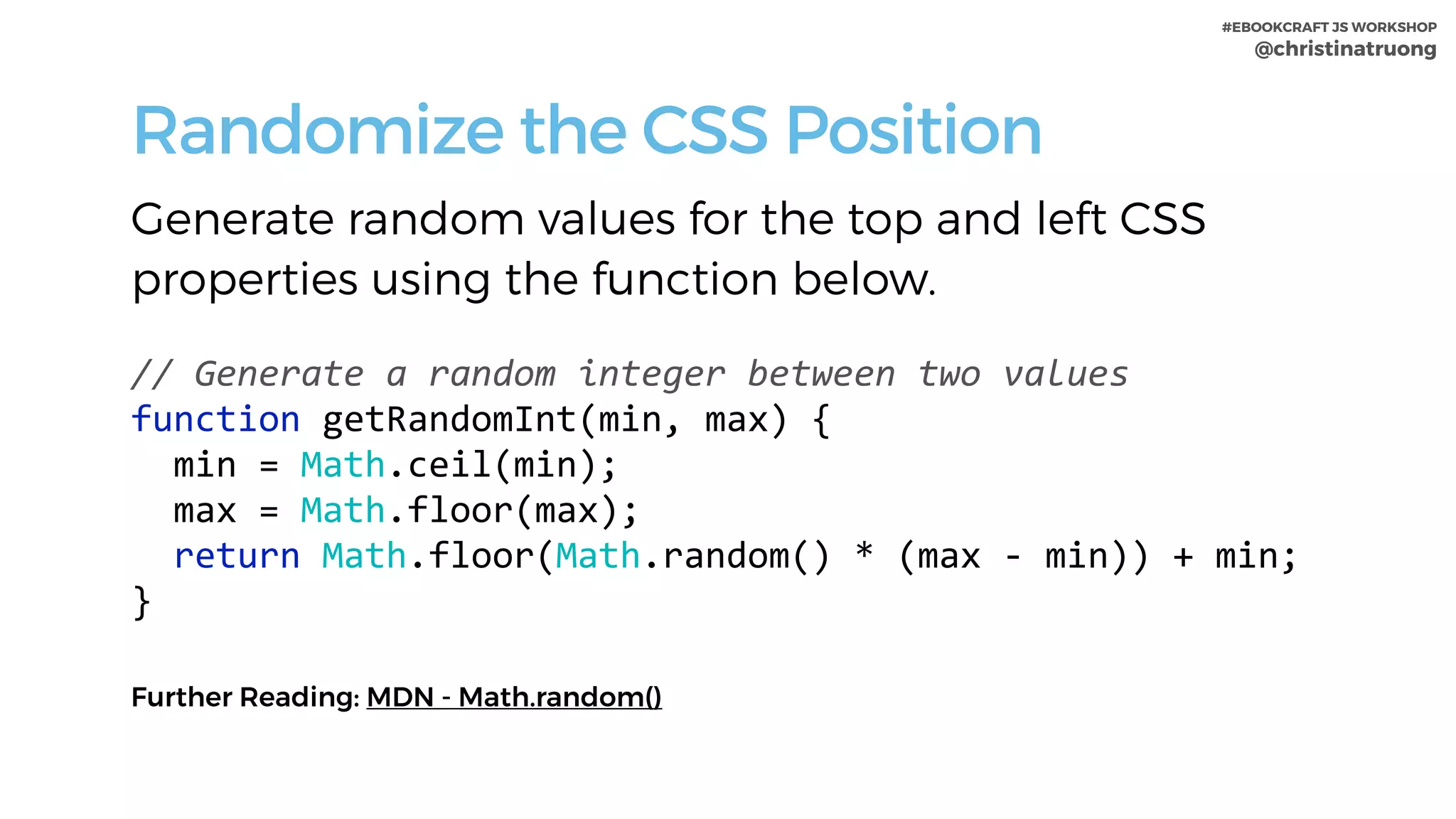 #EBOOKCRAFT JS WORKSHOP 
@christinatruong
Randomize the CSS Position
Generate random values for the top and left CSS
properties using the function below.
 
//	Generate	a	random	integer	between	two	values	
function	getRandomInt(min,	max)	{	
		min	=	Math.ceil(min);	
		max	=	Math.floor(max);	
		return	Math.floor(Math.random()	*	(max	-	min))	+	min;	
}
Further Reading: MDN - Math.random()
 