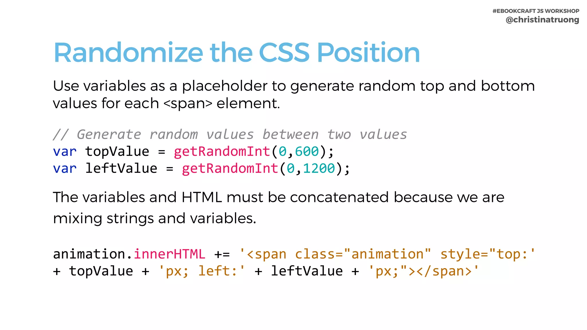 #EBOOKCRAFT JS WORKSHOP 
@christinatruong
Randomize the CSS Position
Use variables as a placeholder to generate random top and bottom
values for each <span> element.
 
//	Generate	random	values	between	two	values	
var	topValue	=	getRandomInt(0,600);	
var	leftValue	=	getRandomInt(0,1200);	
The variables and HTML must be concatenated because we are
mixing strings and variables.
animation.innerHTML	+=	'<span	class="animation"	style="top:'	
+	topValue	+	'px;	left:'	+	leftValue	+	'px;"></span>'	
 