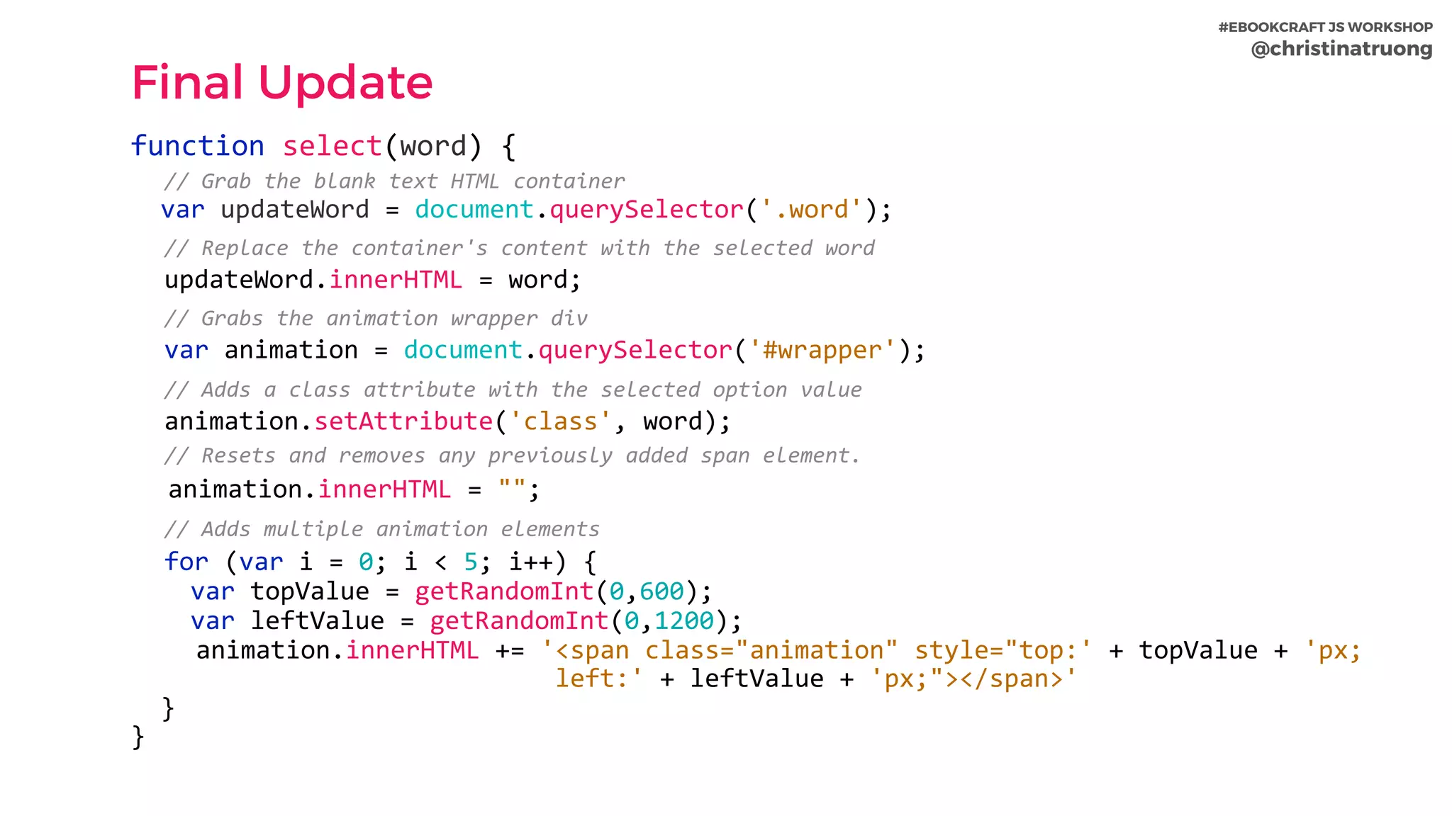 #EBOOKCRAFT JS WORKSHOP 
@christinatruong
Final Update
function	select(word)	{	
		//	Grab	the	blank	text	HTML	container	
		var	updateWord	=	document.querySelector('.word');	
		//	Replace	the	container's	content	with	the	selected	word	
		updateWord.innerHTML	=	word;	
		//	Grabs	the	animation	wrapper	div	
		var	animation	=	document.querySelector('#wrapper');	
		//	Adds	a	class	attribute	with	the	selected	option	value	
		animation.setAttribute('class',	word);	
		//	Resets	and	removes	any	previously	added	span	element.	
		animation.innerHTML	=	"";	
		//	Adds	multiple	animation	elements	
		for	(var	i	=	0;	i	<	5;	i++)	{	
				var	topValue	=	getRandomInt(0,600);	
				var	leftValue	=	getRandomInt(0,1200);	
			animation.innerHTML	+=	'<span	class="animation"	style="top:'	+	topValue	+	'px;		
																											left:'	+	leftValue	+	'px;"></span>'	
		}	
}
 