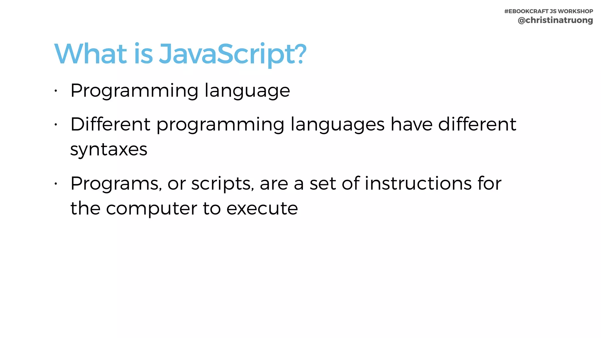 #EBOOKCRAFT JS WORKSHOP 
@christinatruong
What is JavaScript?
• Programming language
• Different programming languages have different
syntaxes
• Programs, or scripts, are a set of instructions for
the computer to execute
 