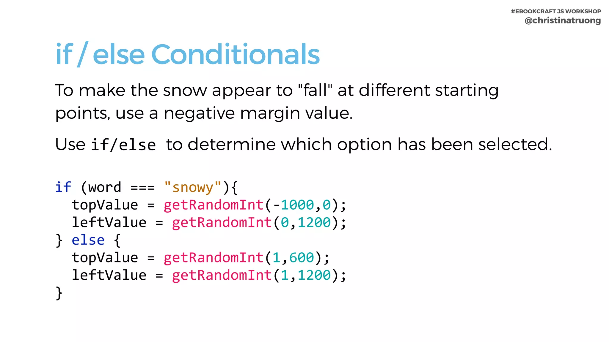 #EBOOKCRAFT JS WORKSHOP 
@christinatruong
if / else Conditionals
To make the snow appear to "fall" at different starting
points, use a negative margin value.
Use if/else	to determine which option has been selected.
if	(word	===	"snowy"){	
		topValue	=	getRandomInt(-1000,0);	
		leftValue	=	getRandomInt(0,1200);			
}	else	{	
		topValue	=	getRandomInt(1,600);	
		leftValue	=	getRandomInt(1,1200);			
}
 