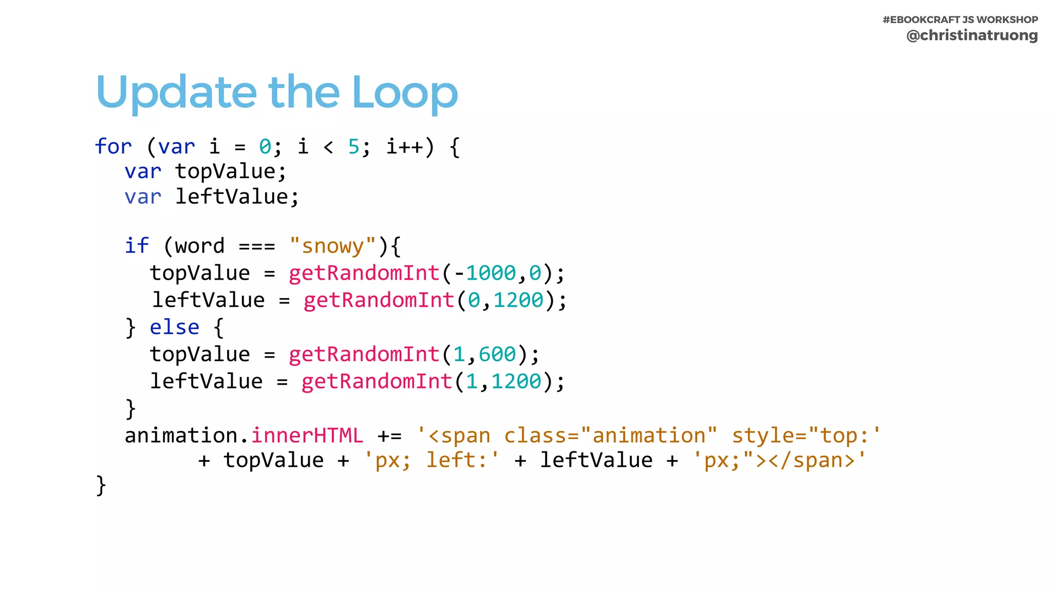 #EBOOKCRAFT JS WORKSHOP 
@christinatruong
Update the Loop
for	(var	i	=	0;	i	<	5;	i++)	{	
var	topValue;	
var	leftValue;	
if	(word	===	"snowy"){	
		topValue	=	getRandomInt(-1000,0);	
	leftValue	=	getRandomInt(0,1200);			
}	else	{	
		topValue	=	getRandomInt(1,600);	
		leftValue	=	getRandomInt(1,1200);			
}	
animation.innerHTML	+=	'<span	class="animation"	style="top:'		
							+	topValue	+	'px;	left:'	+	leftValue	+	'px;"></span>'	
}
 
