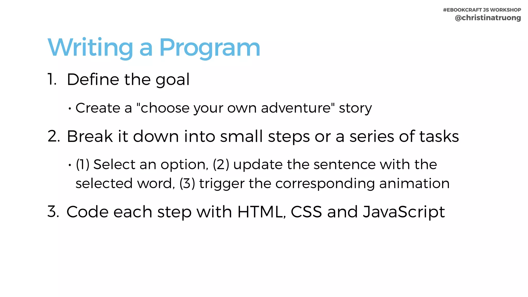 #EBOOKCRAFT JS WORKSHOP 
@christinatruong
Writing a Program
1. Deﬁne the goal
• Create a "choose your own adventure" story
2. Break it down into small steps or a series of tasks
• (1) Select an option, (2) update the sentence with the
selected word, (3) trigger the corresponding animation
3. Code each step with HTML, CSS and JavaScript
 