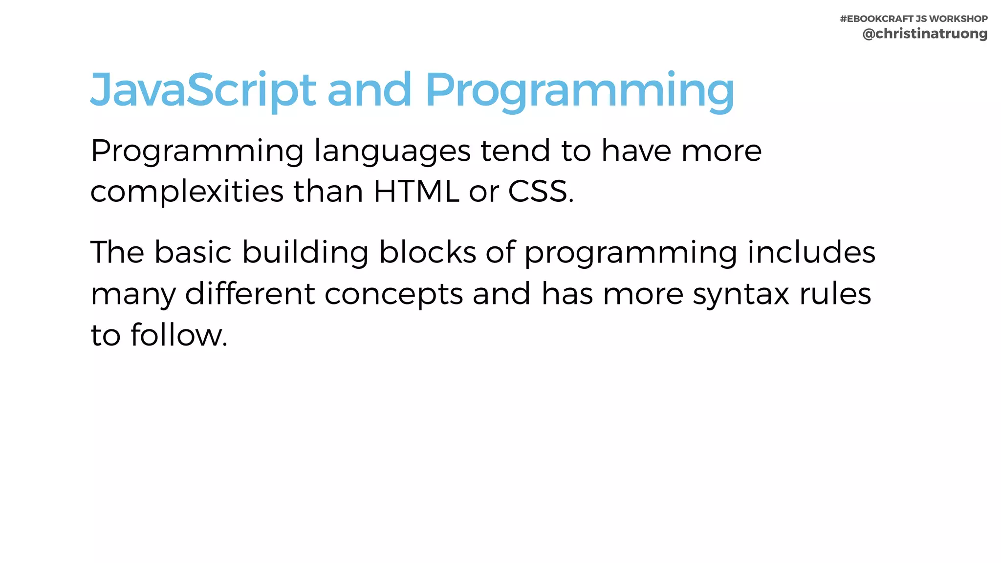 #EBOOKCRAFT JS WORKSHOP 
@christinatruong
JavaScript and Programming
Programming languages tend to have more
complexities than HTML or CSS.
The basic building blocks of programming includes
many different concepts and has more syntax rules
to follow.
 