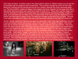 ‘ Can’t Hold Us Down’, is another song of the album (that’s similar to ‘Fighter’) where you can see her as confident and not anywhere near as emotional.  This is shown through her outfit on the video, where her clothing and the setting portray her as a tomboy, whereas the other emotional songs, e.g. ‘The Voice Within’, makes her appear more elegant and more ‘womanly’ (in the sense that she is sharing her emotions calmly and is wearing a dress of some sort).  These other, gentler songs, are a definite contrast to ‘Fighter’ as straight away she is wearing dark depressing dresses, trapped in glass, with pins (that you are likely to see in voodoo dolls) in her back, giving the appearance of no matter how much pain is caused to her, it’s made her stronger as she gets back up again.  The pins in her back could also be to signify that she could have been ‘stabbed in the back’ by a loved one. ‘ Dirrty’, though, shows her fighting once again, but physically rather than emotionally now, and is in a dark environment (which can be seen in most of her videos on the album ‘Stripped’.  This could show that no matter how she expresses herself, it doesn’t make her feel any better).  The lyrics from this song could be read in two ways, and due to her having a young audience you would expect it to be very respectful; but you can tell from how much more lively it is, that she is angry and after a fight which could be to help her forget her problems, maybe an ex-boyfriend that ended quite badly.  Additionally, though, if you look at the lyrics from a different angle, it is quite promiscuous, which could appeal to the audience more so as they are at a stage where they are exploring relationships so it could be something they may understand more so than if it was innocent.  This could then be seen in her posters and album cover if we were to look at it like that seen as there is a lack of clothing.  This then supports my idea of her having two personalities. ‘ The Voice Within’ ‘ Fighter’ ‘ Dirrty’ 