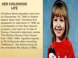 HER CHILDHOOD
     LIFE
Christina Maria Aguilera was born
on December 18, 1980 in Staten
Island, New York. Christina first
appeared on television in 1990 as
a contestant on the Star Search
program, and went on to star in
Disney Channel's television series
The Mickey Mouse Club House
from 1993–1994. Aguilera signed
to RCA Records after recording
―Reflection", the theme song for
the animated film Mulan (1998).
 