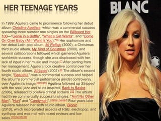 HER TEENAGE YEARS
In 1999, Aguilera came to prominence following her debut
album Christina Aguilera, which was a commercial success
spawning three number one singles on the Billboard Hot
100—"Genie in a Bottle", "What a Girl Wants", and "Come
On Over Baby (All I Want Is You)."[6] Her sophomore and
her debut Latin-pop album, Mi Reflejo (2000), a Christmas
third studio album, My Kind of Christmas (2000), and
several collaborations followed which garnered Aguilera
worldwide success, though she was displeased with her
lack of input in her music and image.[7] After parting from
her management, Aguilera took creative control over her
fourth studio album, Stripped (2002).[8] The album's second
single, "Beautiful," was a commercial success and helped
the album's commercial performance amidst controversy
over Aguilera's image.[9][10][11] Aguilera followed up Stripped
with the soul, jazz and blues inspired, Back to Basics
(2006), released to positive critical acclaim.[12] The album
had three commercially successful singles: "Ain't No Other
Man", "Hurt" and "Candyman".[citation needed] Four years later
Aguilera released her sixth studio album, Bionic
(2010), which incorporated aspects of R&B, electropop, and
synthpop and was met with mixed reviews and low
sales.[13][14][15][16]
 