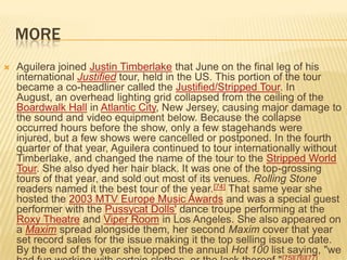 MORE
   Aguilera joined Justin Timberlake that June on the final leg of his
    international Justified tour, held in the US. This portion of the tour
    became a co-headliner called the Justified/Stripped Tour. In
    August, an overhead lighting grid collapsed from the ceiling of the
    Boardwalk Hall in Atlantic City, New Jersey, causing major damage to
    the sound and video equipment below. Because the collapse
    occurred hours before the show, only a few stagehands were
    injured, but a few shows were cancelled or postponed. In the fourth
    quarter of that year, Aguilera continued to tour internationally without
    Timberlake, and changed the name of the tour to the Stripped World
    Tour. She also dyed her hair black. It was one of the top-grossing
    tours of that year, and sold out most of its venues. Rolling Stone
    readers named it the best tour of the year.[74] That same year she
    hosted the 2003 MTV Europe Music Awards and was a special guest
    performer with the Pussycat Dolls' dance troupe performing at the
    Roxy Theatre and Viper Room in Los Angeles. She also appeared on
    a Maxim spread alongside them, her second Maxim cover that year
    set record sales for the issue making it the top selling issue to date.
    By the end of the year she topped the annual Hot 100 list saying, "we
 