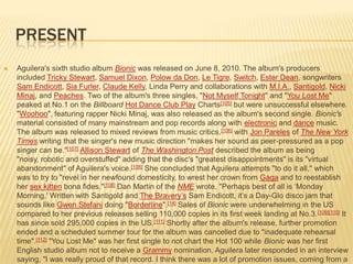 PRESENT
   Aguilera's sixth studio album Bionic was released on June 8, 2010. The album's producers
    included Tricky Stewart, Samuel Dixon, Polow da Don, Le Tigre, Switch, Ester Dean, songwriters
    Sam Endicott, Sia Furler, Claude Kelly, Linda Perry and collaborations with M.I.A., Santigold, Nicki
    Minaj, and Peaches. Two of the album's three singles, "Not Myself Tonight" and "You Lost Me"
    peaked at No.1 on the Billboard Hot Dance Club Play Charts[105] but were unsuccessful elsewhere.
    "Woohoo", featuring rapper Nicki Minaj, was also released as the album's second single. Bionic's
    material consisted of many mainstream and pop records along with electronic and dance music.
    The album was released to mixed reviews from music critics, [106] with Jon Pareles of The New York
    Times writing that the singer's new music direction "makes her sound as peer-pressured as a pop
    singer can be."[107] Allison Stewart of The Washington Post described the album as being
    "noisy, robotic and overstuffed" adding that the disc's "greatest disappointments" is its "virtual
    abandonment" of Aguilera's voice.[108] She concluded that Aguilera attempts "to do it all," which
    was to try to "revel in her newfound domesticity, to wrest her crown from Gaga and to reestablish
    her sex kitten bona fides."[108] Dan Martin of the NME wrote, "Perhaps best of all is ‘Monday
    Morning.' Written with Santigold and The Bravery’s Sam Endicott, it’s a Day-Glo disco jam that
    sounds like Gwen Stefani doing "Borderline".[14] Sales of Bionic were underwhelming in the US
    compared to her previous releases selling 110,000 copies in its first week landing at No.3. [109][110] It
    has since sold 295,000 copies in the US.[111] Shortly after the album's release, further promotion
    ended and a scheduled summer tour for the album was cancelled due to "inadequate rehearsal
    time".[112] "You Lost Me" was her first single to not chart the Hot 100 while Bionic was her first
    English studio album not to receive a Grammy nomination. Aguilera later responded in an interview
    saying, "I was really proud of that record. I think there was a lot of promotion issues, coming from a
 