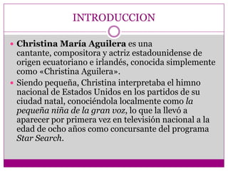 INTRODUCCION

 Christina María Aguilera es una
  cantante, compositora y actriz estadounidense de
  origen ecuatoriano e irlandés, conocida simplemente
  como «Christina Aguilera».
 Siendo pequeña, Christina interpretaba el himno
  nacional de Estados Unidos en los partidos de su
  ciudad natal, conociéndola localmente como la
  pequeña niña de la gran voz, lo que la llevó a
  aparecer por primera vez en televisión nacional a la
  edad de ocho años como concursante del programa
  Star Search.
 
