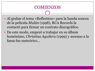 COMIENZOS

 Al grabar el tema «Reflection» para la banda sonora
  de la película Mulán (1998), RCA Records la
  contactó para firmar un contrato discográfico.
 De este modo, empezó a trabajar en su álbum
  homónimo, Christina Aguilera (1999) y ascenso a la
  fama fue meteórico…
 