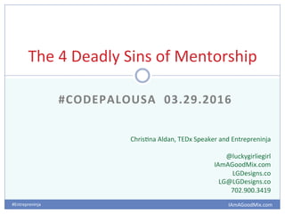 IAmAGoodMix.com	
  #Entrepreninja	
  	
  
	
  #CODEPALOUSA	
  	
  03.29.2016	
  
The	
  4	
  Deadly	
  Sins	
  of	
  Mentorship	
  
Chris@na	
  Aldan,	
  TEDx	
  Speaker	
  and	
  Entrepreninja	
  
	
  
@luckygirliegirl	
  
IAmAGoodMix.com	
  
LGDesigns.co	
  
LG@LGDesigns.co	
  
702.900.3419	
  
 