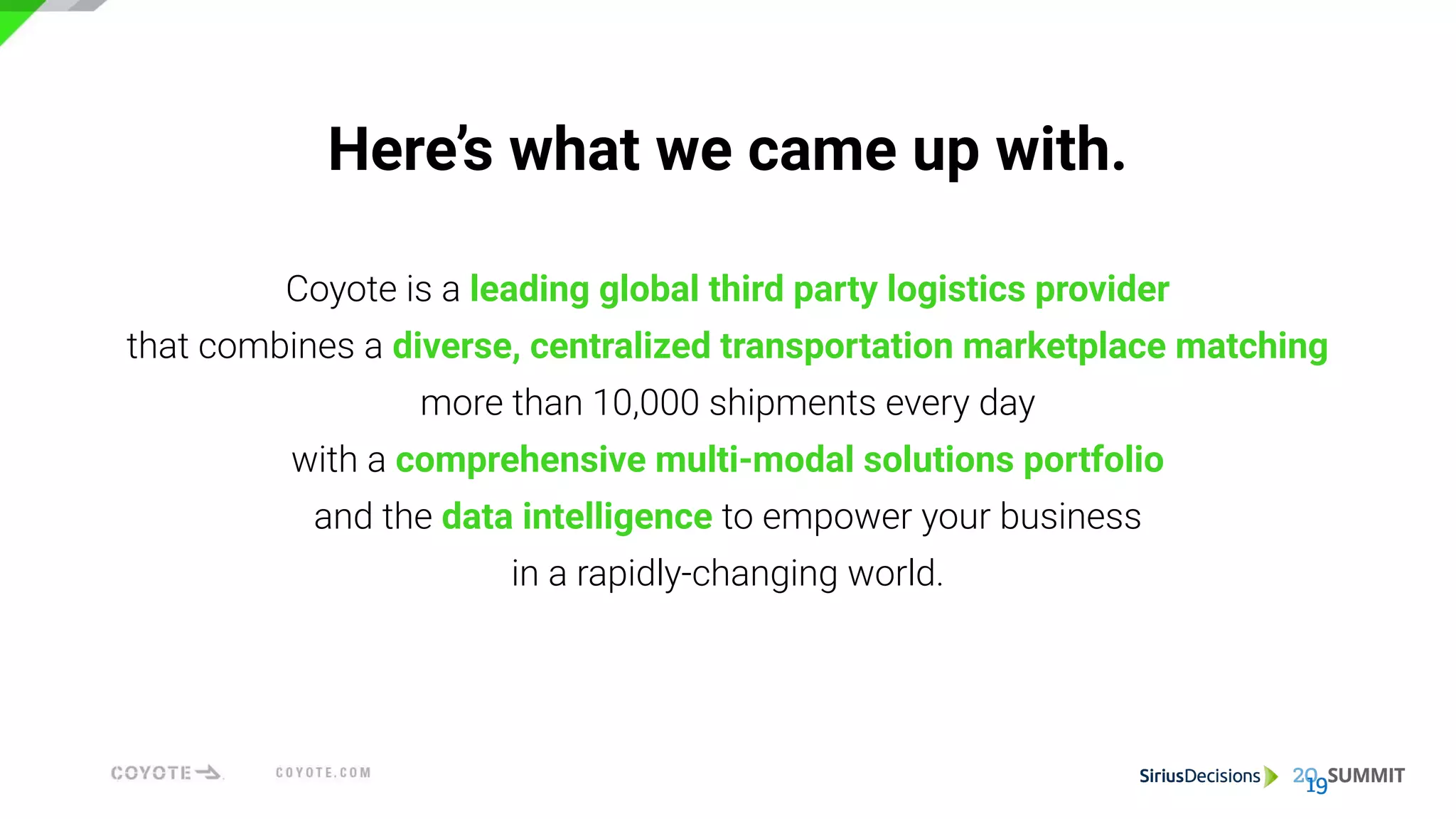 Here’s what we came up with.
Coyote is a leading global third party logistics provider
that combines a diverse, centralized transportation marketplace matching
more than 10,000 shipments every day
with a comprehensive multi-modal solutions portfolio
and the data intelligence to empower your business
in a rapidly-changing world.
 