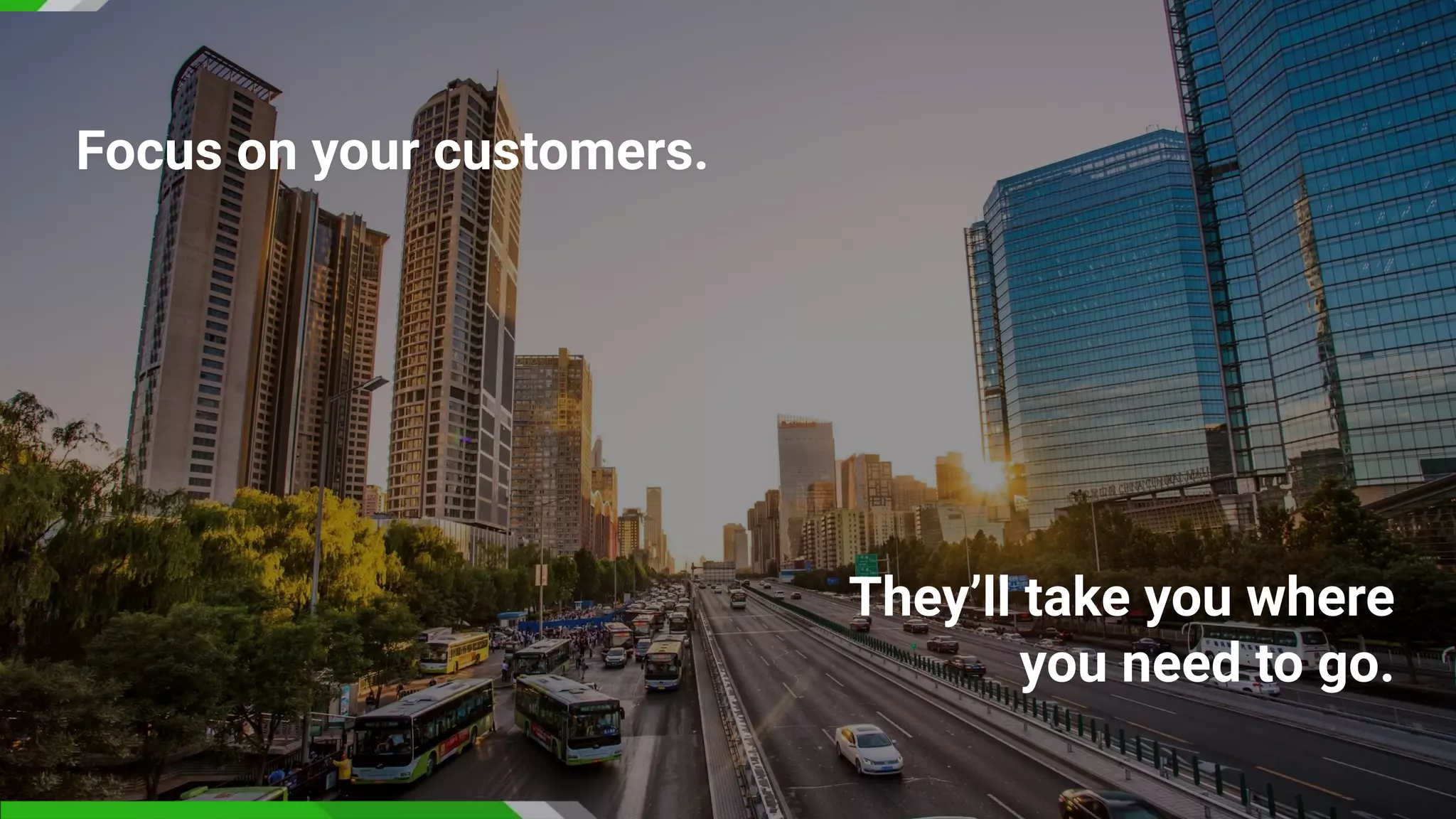 Focus on your customers.
They’ll take you where
you need to go.
 