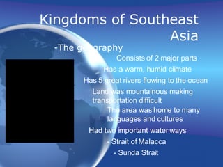 Kingdoms of Southeast Asia -The geography  Consists of 2 major parts Has a warm, humid climate Has 5 great rivers flowing to the ocean Land was mountainous making  transportation difficult The area was home to many  languages and cultures Had two important water ways - Strait of Malacca - Sunda Strait 