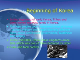 Beginning of Korea In the beginning of early Korea, Tribes and clans owned separate lands in Korea. The Han empire soon conquered most of Korea , started military and began learning different ideas about centralized government, Buddhism and writing.   In the mid 600s , three main kingdoms arose. Silla which was one of them defeated its other  2 rivals and took control. 