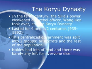The Koryu Dynasty In the tenth century, the Silla’s power weakened and rebel officer, Wang Kon took over, started Koryu Dynasty Lasted for 4 and 1/2 centuries (935-1392) This centralized government was split into 2 groups: aristocrats and the rest of the population Nobles had lots of land and there was barely any left for everyone else 