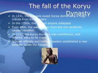 The fall of the Koryu Dynasty In 1231, the Mongols swept Korea demanding a huge tribute from Koryu rulers In the 1350s, the Mongol empire collapsed Even after, the wealthy tax from the rich landlords caused rebellion In 1392, the Koryu Dynasty was overthrown, and reforms were to be made Scholar officials and military leaders established a new dynasty called the Choson  