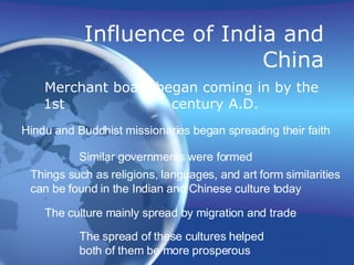 Influence of India and China Merchant boats began coming in by the 1st  century A.D. Hindu and Buddhist missionaries began spreading their faith Similar governments were formed Things such as religions, languages, and art form similarities can be found in the Indian and Chinese culture today The culture mainly spread by migration and trade The spread of these cultures helped  both of them be more prosperous 