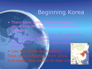 Beginning Korea There were some different legends about how the first Korean state was founded . One was the heroic song of a god and a bear, and the second was a royal descendent of the Chinese shang dynasty. Like the Japanese, Koreans  Took some influences from China And made their own to fit their lives. 