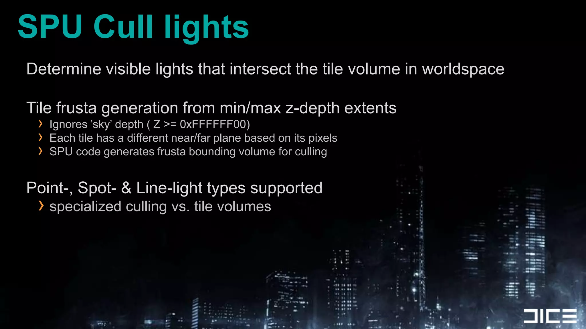 SPU Cull lightsDetermine visible lights that intersect the tile volume in worldspaceTile frusta generation from min/max z-depth extentsIgnores ’sky’ depth ( Z >= 0xFFFFFF00)Each tile has a different near/far plane based on its pixelsSPU code generates frusta bounding volume for cullingPoint-, Spot- & Line-light types supportedspecialized culling vs. tile volumes