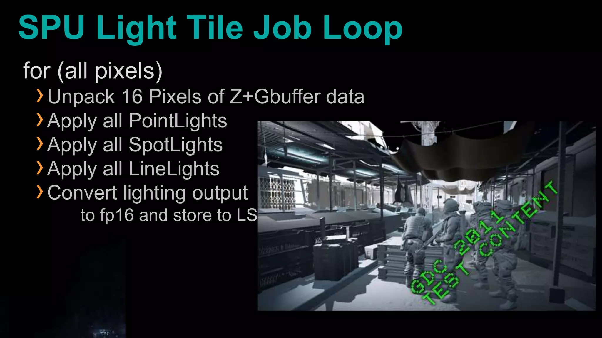SPU Light Tile Job Loopfor (all pixels)Unpack 16 Pixels of Z+Gbuffer dataApply all PointLightsApply all SpotLightsApply all LineLightsConvert lighting output      to fp16 and store to LS