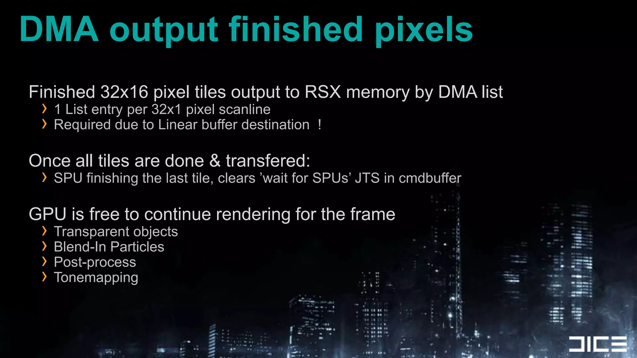 DMA output finished pixelsFinished 32x16 pixel tiles output to RSX memory by DMA list1 List entry per 32x1 pixel scanlineRequired due to Linear buffer destination  !Once all tiles are done & transfered:SPU finishing the last tile, clears ’wait for SPUs’ JTS in cmdbufferGPU is free to continue rendering for the frameTransparent objectsBlend-In ParticlesPost-processTonemapping