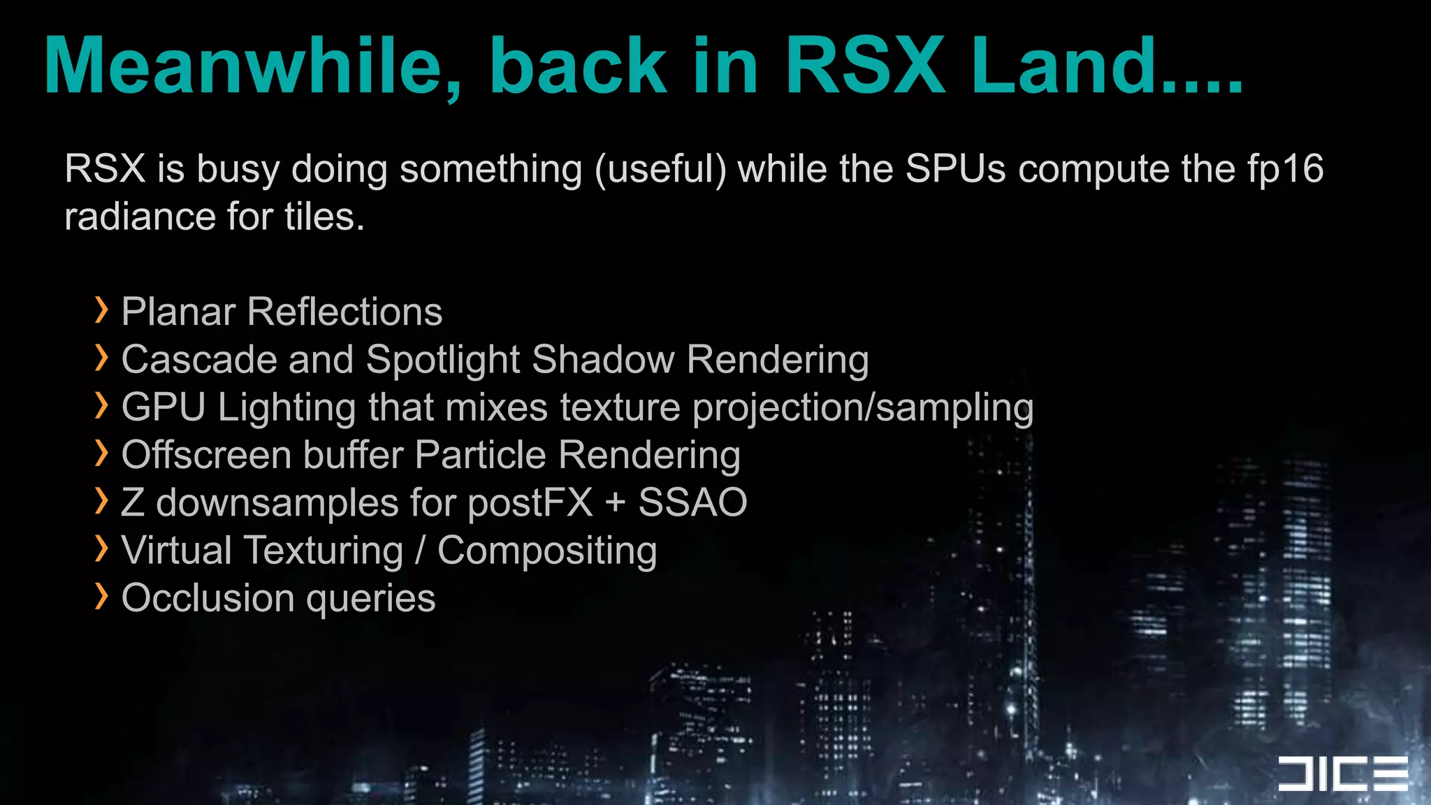 Meanwhile, back in RSX Land....RSX is busy doing something (useful) while the SPUs compute the fp16 radiance for tiles.Planar ReflectionsCascade and Spotlight Shadow RenderingGPU Lighting that mixes texture projection/samplingOffscreen buffer Particle RenderingZ downsamples for postFX + SSAOVirtual Texturing / CompositingOcclusion queries