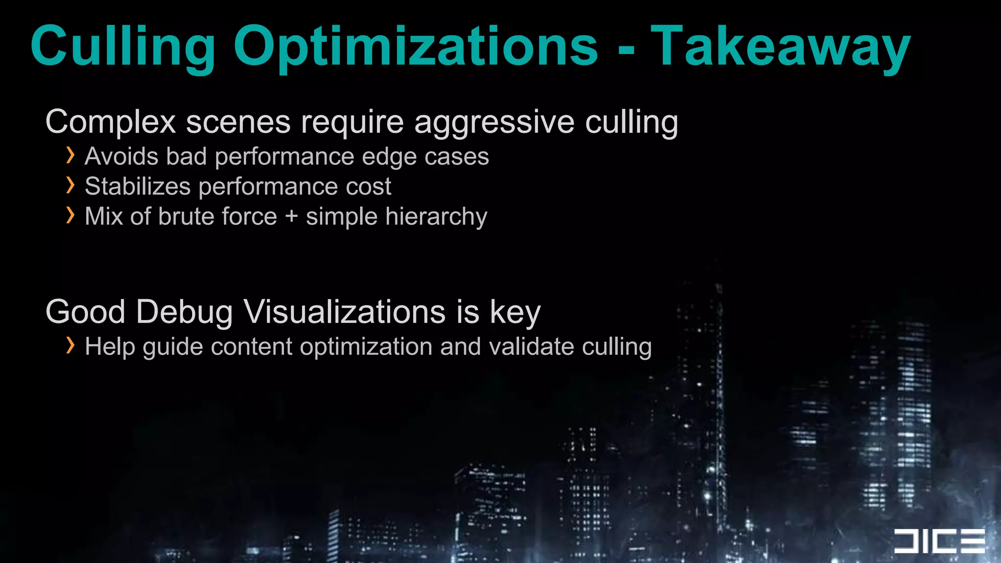 Culling Optimizations - TakeawayComplex scenes require aggressive cullingAvoids bad performance edge casesStabilizes performance costMix of brute force + simple hierarchyGood Debug Visualizations is keyHelp guide content optimization and validate culling