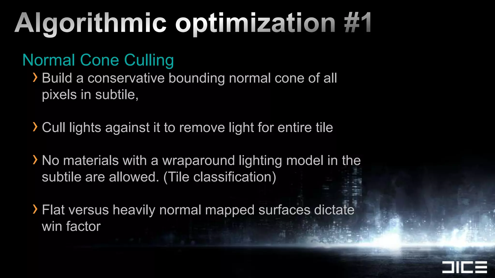 Algorithmic optimization #1Normal Cone CullingBuild a conservative bounding normal cone of all pixels in subtile, Cull lights against it to remove light for entire tileNo materials with a wraparound lighting model in the subtile are allowed. (Tile classification)Flat versus heavily normal mapped surfaces dictate win factor