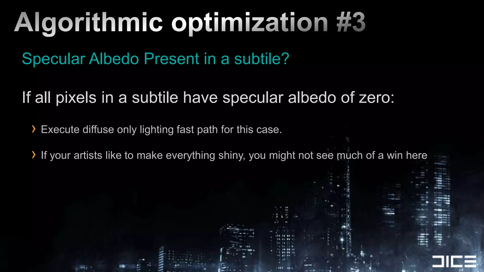Algorithmic optimization #3Specular Albedo Present in a subtile?If all pixels in a subtile have specular albedo of zero:Execute diffuse only lighting fast path for this case.If your artists like to make everything shiny, you might not see much of a win here