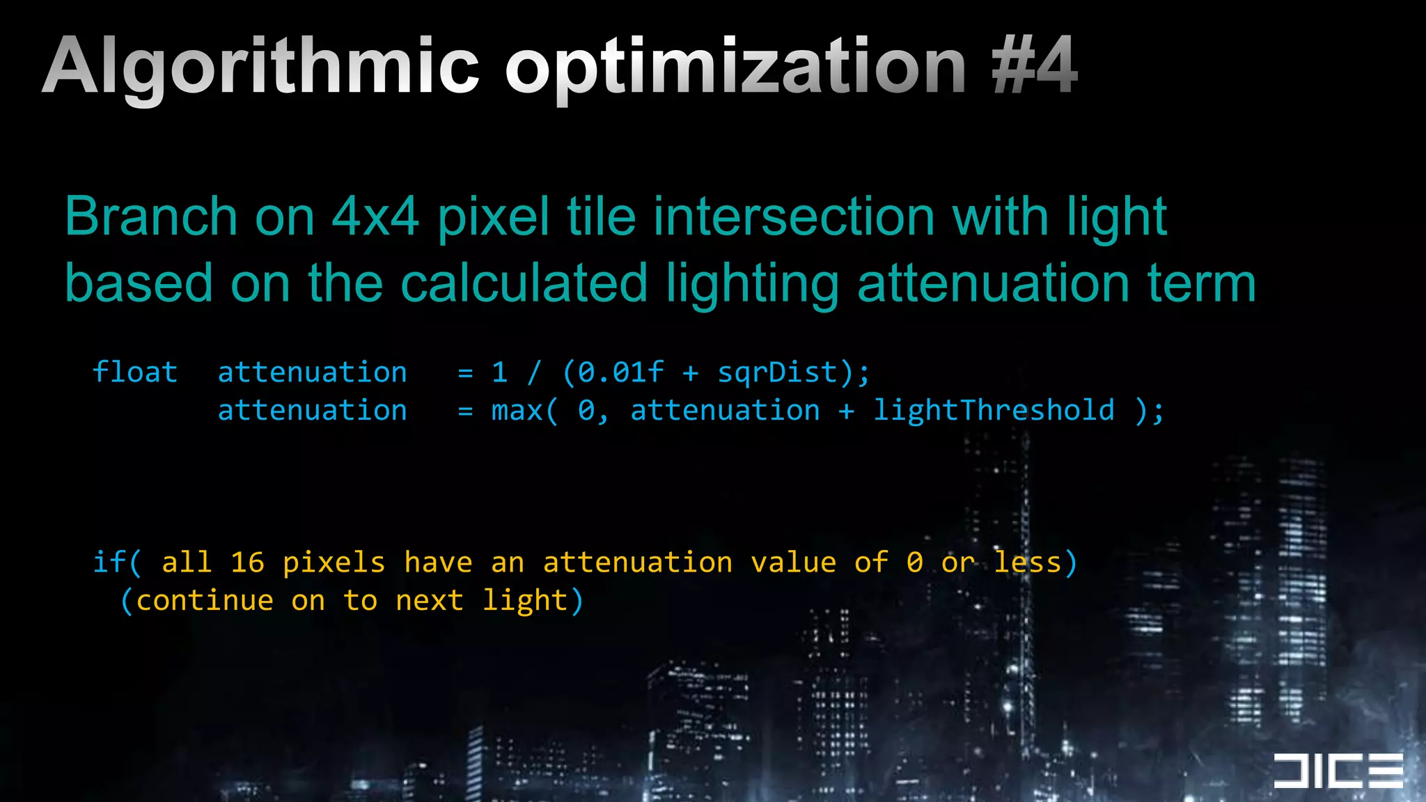Algorithmic optimization #4Branch on 4x4 pixel tile intersection with lightbased on the calculated lighting attenuation termfloat	attenuation	= 1 / (0.01f + sqrDist);			attenuation	= max( 0, attenuation + lightThreshold );if( all 16 pixels have an attenuation value of 0 or less)(continue on to next light)
