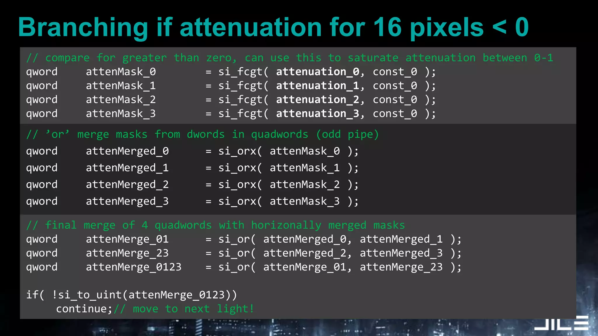 Branching if attenuation for 16 pixels < 0.// compare for greater than zero, can use this to saturate attenuation between 0-1qword	attenMask_0		= si_fcgt( attenuation_0, const_0 );qword	attenMask_1		= si_fcgt( attenuation_1, const_0 );qword	attenMask_2		= si_fcgt( attenuation_2, const_0 );qword	attenMask_3		= si_fcgt( attenuation_3, const_0 );// ’or’ merge masks from dwords in quadwords (odd pipe)qword	attenMerged_0		= si_orx( attenMask_0 );qword	attenMerged_1		= si_orx( attenMask_1 );qword	attenMerged_2		= si_orx( attenMask_2 );qword	attenMerged_3		= si_orx( attenMask_3 );// final merge of 4 quadwords with horizonally merged masksqword	attenMerge_01 	= si_or( attenMerged_0, attenMerged_1 );qword	attenMerge_23 	= si_or( attenMerged_2, attenMerged_3 );qword	attenMerge_0123	= si_or( attenMerge_01, attenMerge_23 );if( !si_to_uint(attenMerge_0123))	continue;// move to next light!