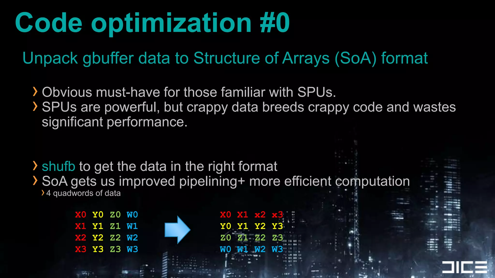 Unpack gbuffer data to Structure of Arrays (SoA) formatObvious must-have for those familiar with SPUs.SPUs are powerful, but crappy data breeds crappy code and wastes significant performance.shufb to get the data in the right formatSoA gets us improved pipelining+ more efficient computation4 quadwords of dataCode optimization #0X0 Y0Z0W0X1Y1Z1W1X2Y2Z2W2X3Y3Z3W3X0 X1 x2 x3Y0 Y1 Y2 Y3Z0 Z1 Z2 Z3W0 W1 W2 W3