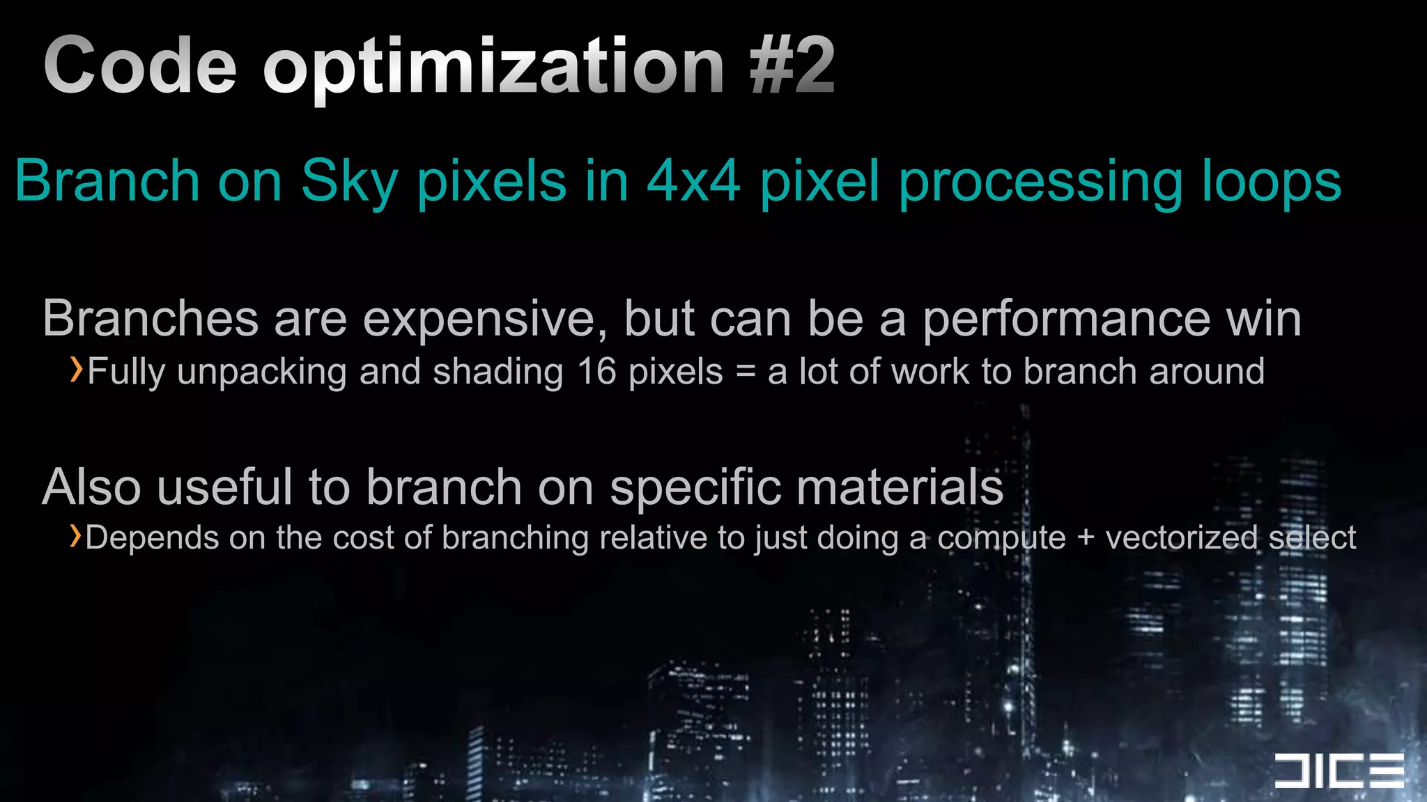 Code optimization #2Branch on Sky pixels in 4x4 pixel processing loopsBranches are expensive, but can be a performance winFully unpacking and shading 16 pixels = a lot of work to branch aroundAlso useful to branch on specific materialsDepends on the cost of branching relative to just doing a compute + vectorized select