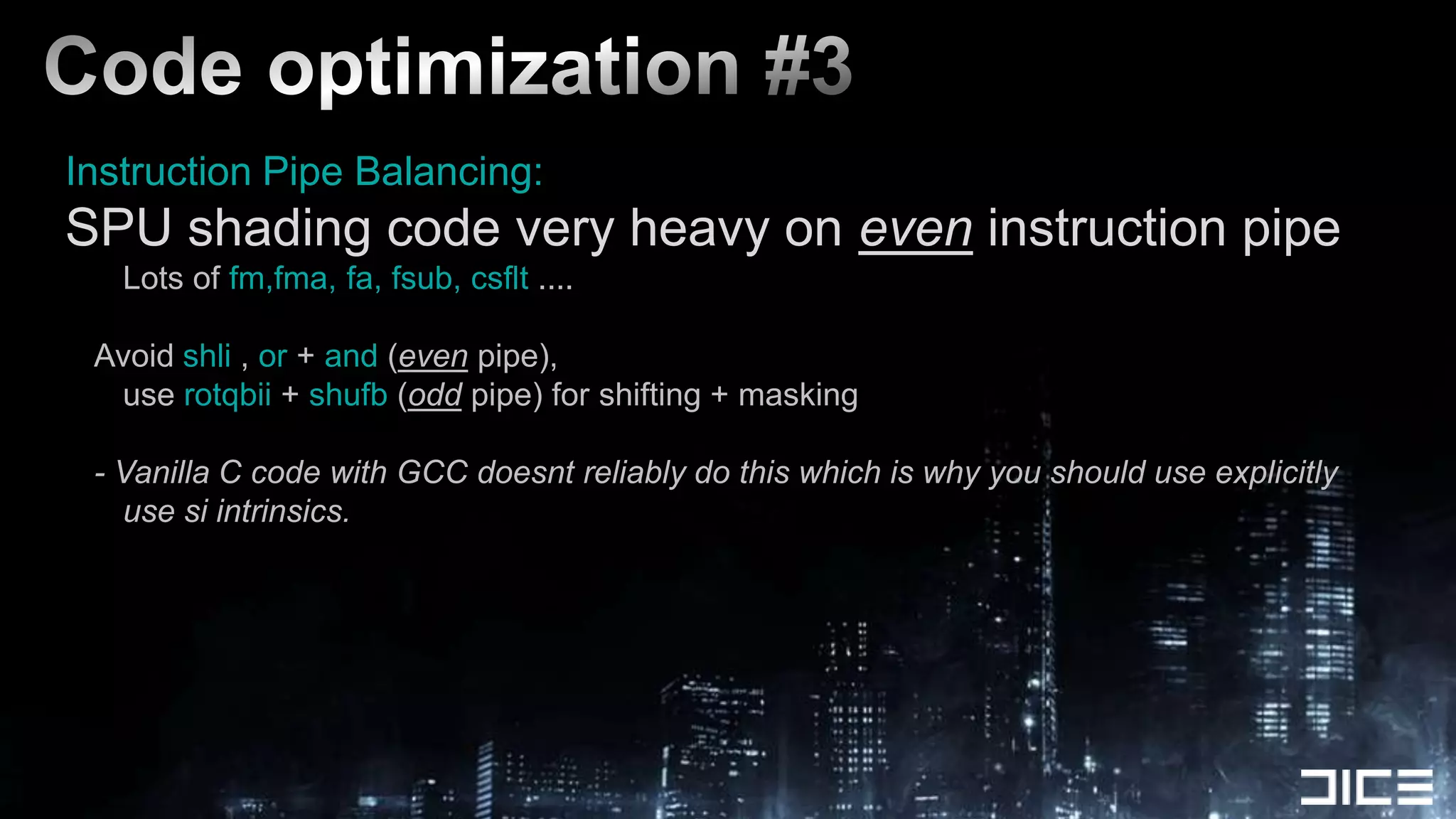Code optimization #3Instruction Pipe Balancing:SPU shading code very heavy on even instruction pipe	Lots of fm,fma, fa, fsub, csflt ....Avoid shli , or+and (even pipe),	use rotqbii + shufb (odd pipe) for shifting + masking- Vanilla C code with GCC doesnt reliably do this which is why you should use explicitly use si intrinsics.