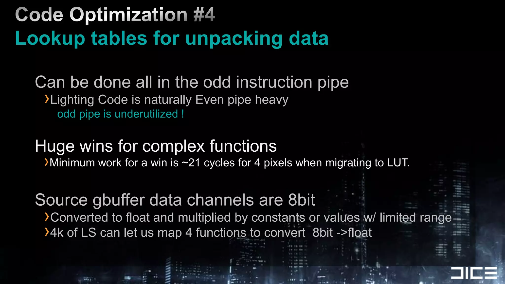 Code Optimization #4 Lookup tables for unpacking data   Can be done all in the odd instruction pipeLighting Code is naturally Even pipe heavyodd pipe is underutilized !Huge wins for complex functionsMinimum work for a win is ~21 cycles for 4 pixels when migrating to LUT.Source gbuffer data channels are 8bitConverted to float and multiplied by constants or values w/ limited range4k of LS can let us map 4 functions to convert  8bit ->float
