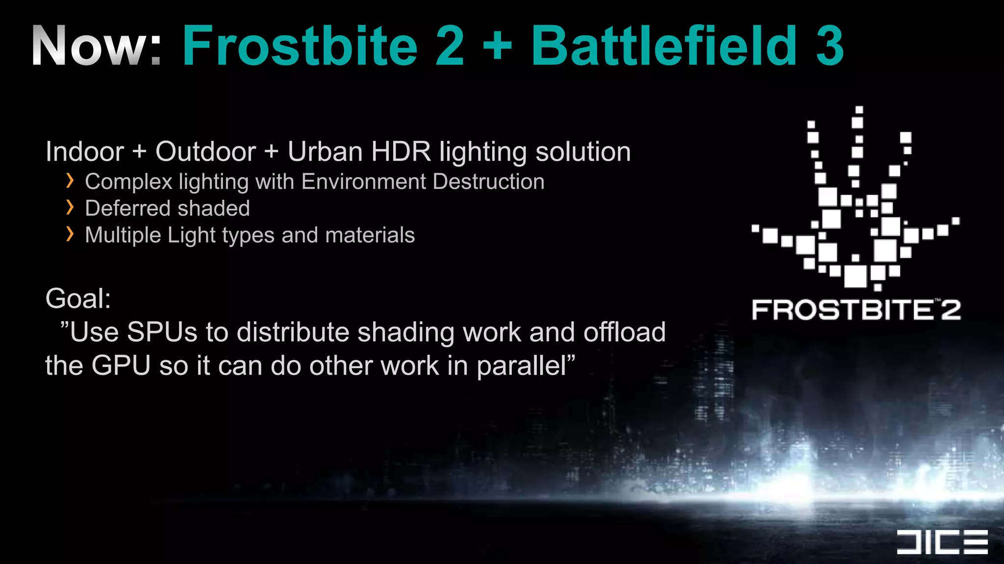 Now: Frostbite 2 + Battlefield 3Indoor + Outdoor + Urban HDR lighting solutionComplex lighting with Environment DestructionDeferred shadedMultiple Light types and materialsGoal: ”Use SPUs to distribute shading work and offload the GPU so it can do other work in parallel”