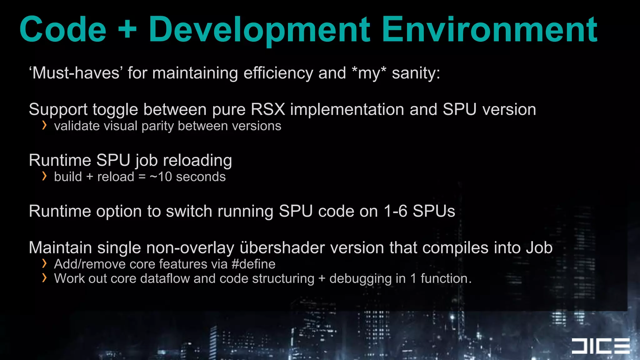 Code + Development Environment‘Must-haves’ for maintaining efficiency and *my* sanity:Support toggle between pure RSX implementation and SPU versionvalidate visual parity between versionsRuntime SPU job reloadingbuild + reload = ~10 secondsRuntime option to switch running SPU code on 1-6 SPUsMaintain single non-overlay übershader version that compiles into JobAdd/remove core features via #defineWork out core dataflow and code structuring + debugging in 1 function.