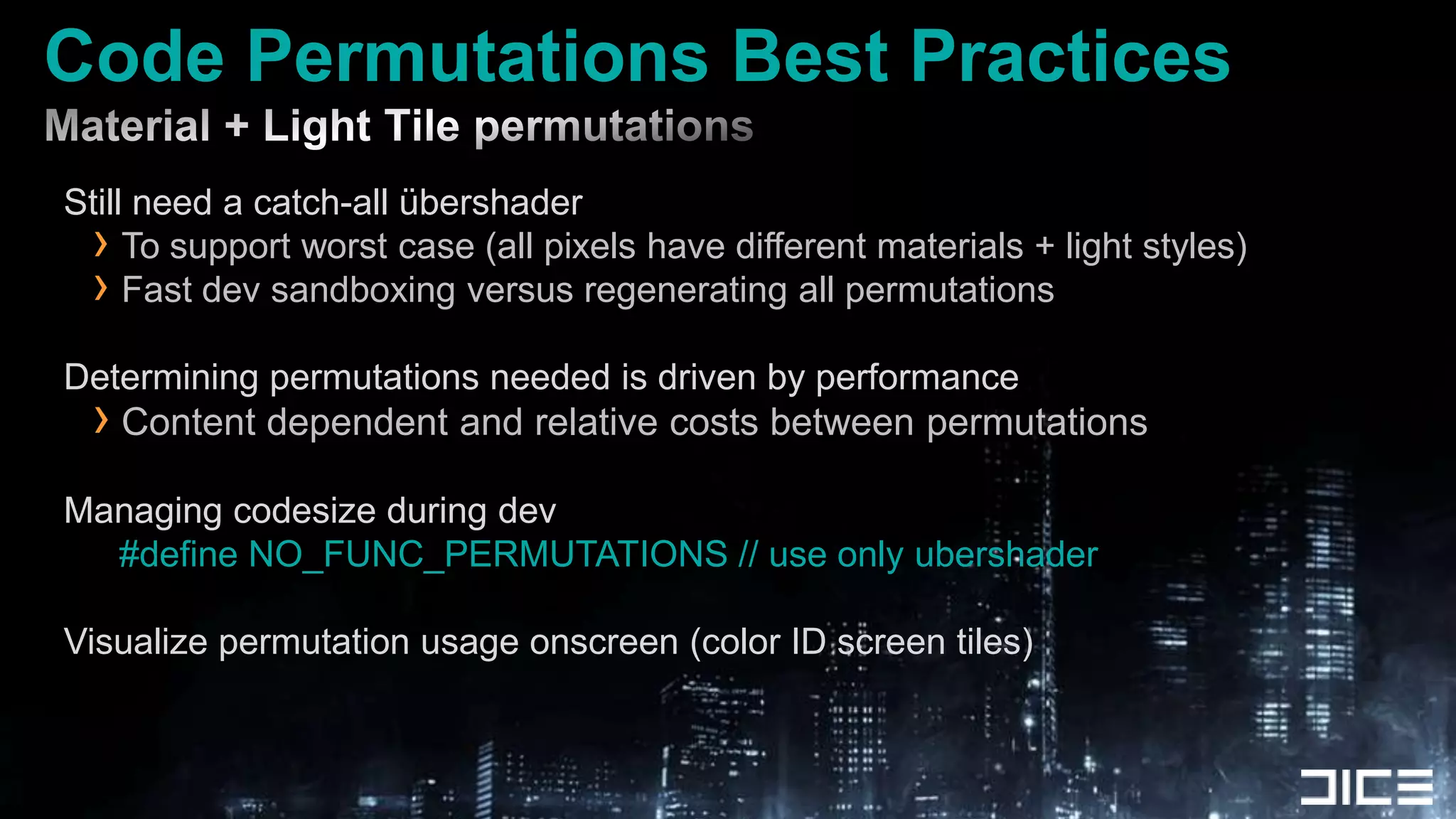 Code Permutations Best PracticesMaterial + Light Tile permutations Still need a catch-all übershaderTo support worst case (all pixels have different materials + light styles)Fast dev sandboxing versus regenerating all permutationsDetermining permutations needed is driven by performanceContent dependent and relative costs between permutationsManaging codesize during dev#define NO_FUNC_PERMUTATIONS // use only ubershaderVisualize permutation usage onscreen (color ID screen tiles)