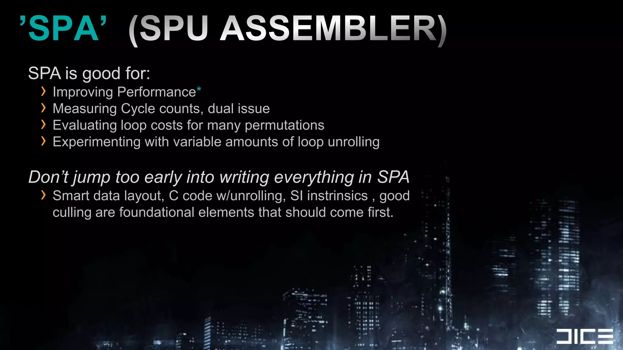 ’SPA’  (SPU ASSEMBLER)SPA is good for:Improving Performance*Measuring Cycle counts, dual issueEvaluating loop costs for many permutationsExperimenting with variable amounts of loop unrollingDon’t jump too early into writing everything in SPASmart data layout, C code w/unrolling, SI instrinsics , good culling are foundational elements that should come first.