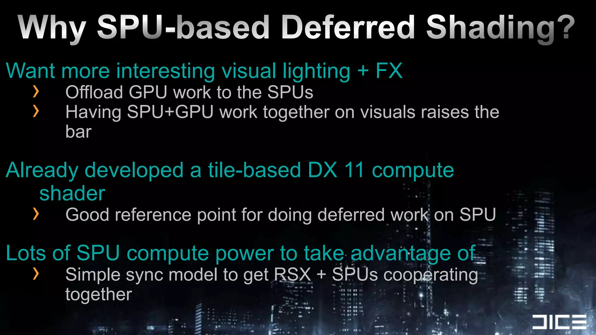 Why SPU-based Deferred Shading?Want more interesting visual lighting + FXOffload GPU work to the SPUs Having SPU+GPU work together on visuals raises the barAlready developed a tile-based DX 11 compute shaderGood reference point for doing deferred work on SPULots of SPU compute power to take advantage ofSimple sync model to get RSX + SPUs cooperating together